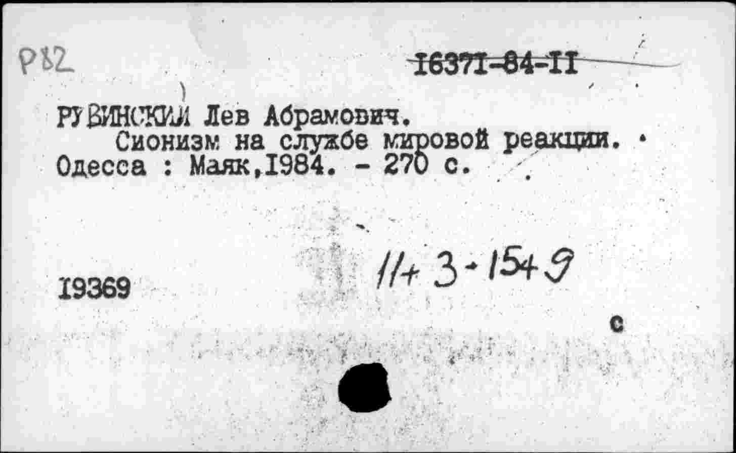 ﻿Рй.	163?1=84=Н—
>
РУВИНСКИЛ Лев Абрамович.
Сионизм на службе мировой реакции.
Одесса : МаякД984. - 270 с.
19369
/АЗ' 1^